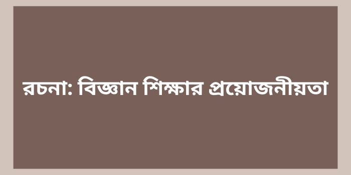 রচনা: বিজ্ঞান শিক্ষার প্রয়োজনীয়তা