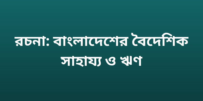 রচনা: বাংলাদেশের বৈদেশিক সাহায্য ও ঋণ