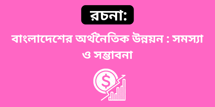 রচনা: বাংলাদেশের অর্থনৈতিক উন্নয়ন : সমস্যা ও সম্ভাবনা